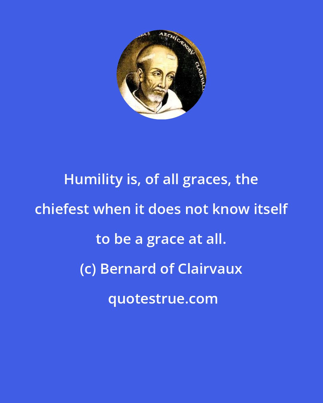 Bernard of Clairvaux: Humility is, of all graces, the chiefest when it does not know itself to be a grace at all.