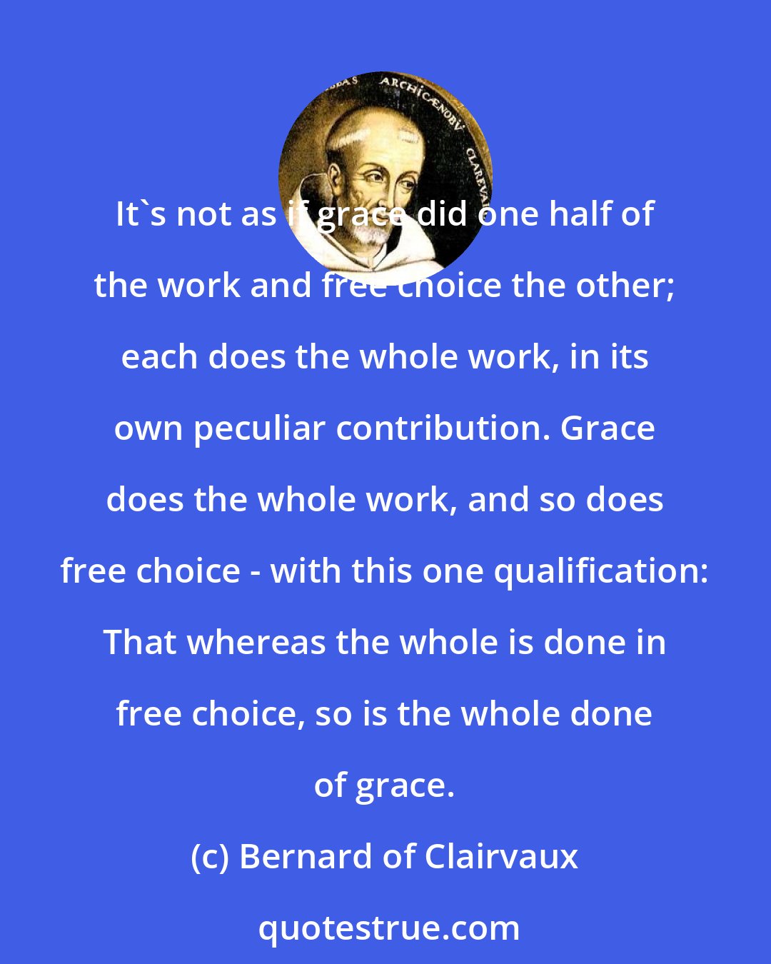 Bernard of Clairvaux: It's not as if grace did one half of the work and free choice the other; each does the whole work, in its own peculiar contribution. Grace does the whole work, and so does free choice - with this one qualification: That whereas the whole is done in free choice, so is the whole done of grace.