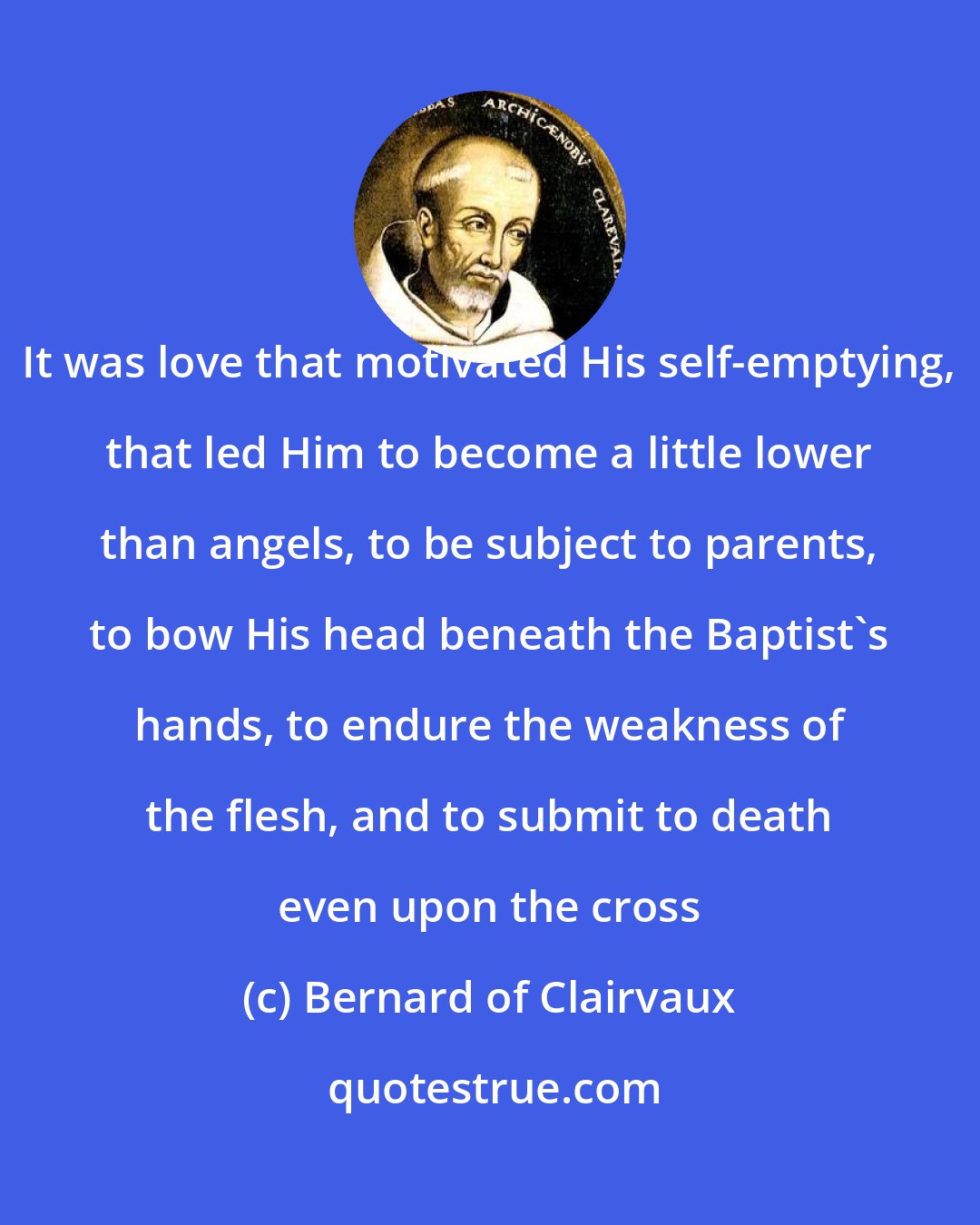 Bernard of Clairvaux: It was love that motivated His self-emptying, that led Him to become a little lower than angels, to be subject to parents, to bow His head beneath the Baptist's hands, to endure the weakness of the flesh, and to submit to death even upon the cross