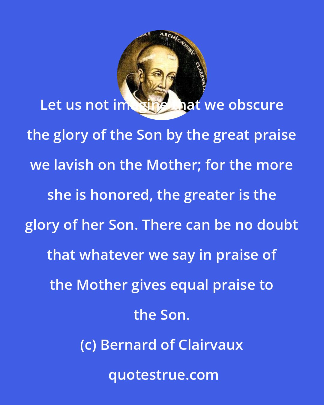 Bernard of Clairvaux: Let us not imagine that we obscure the glory of the Son by the great praise we lavish on the Mother; for the more she is honored, the greater is the glory of her Son. There can be no doubt that whatever we say in praise of the Mother gives equal praise to the Son.