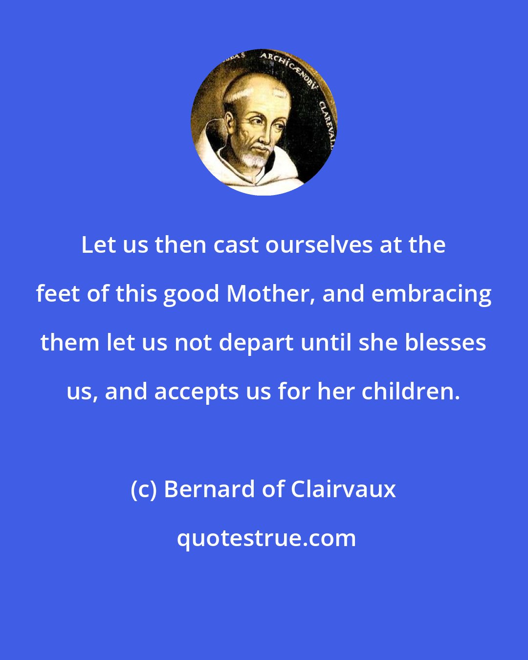 Bernard of Clairvaux: Let us then cast ourselves at the feet of this good Mother, and embracing them let us not depart until she blesses us, and accepts us for her children.