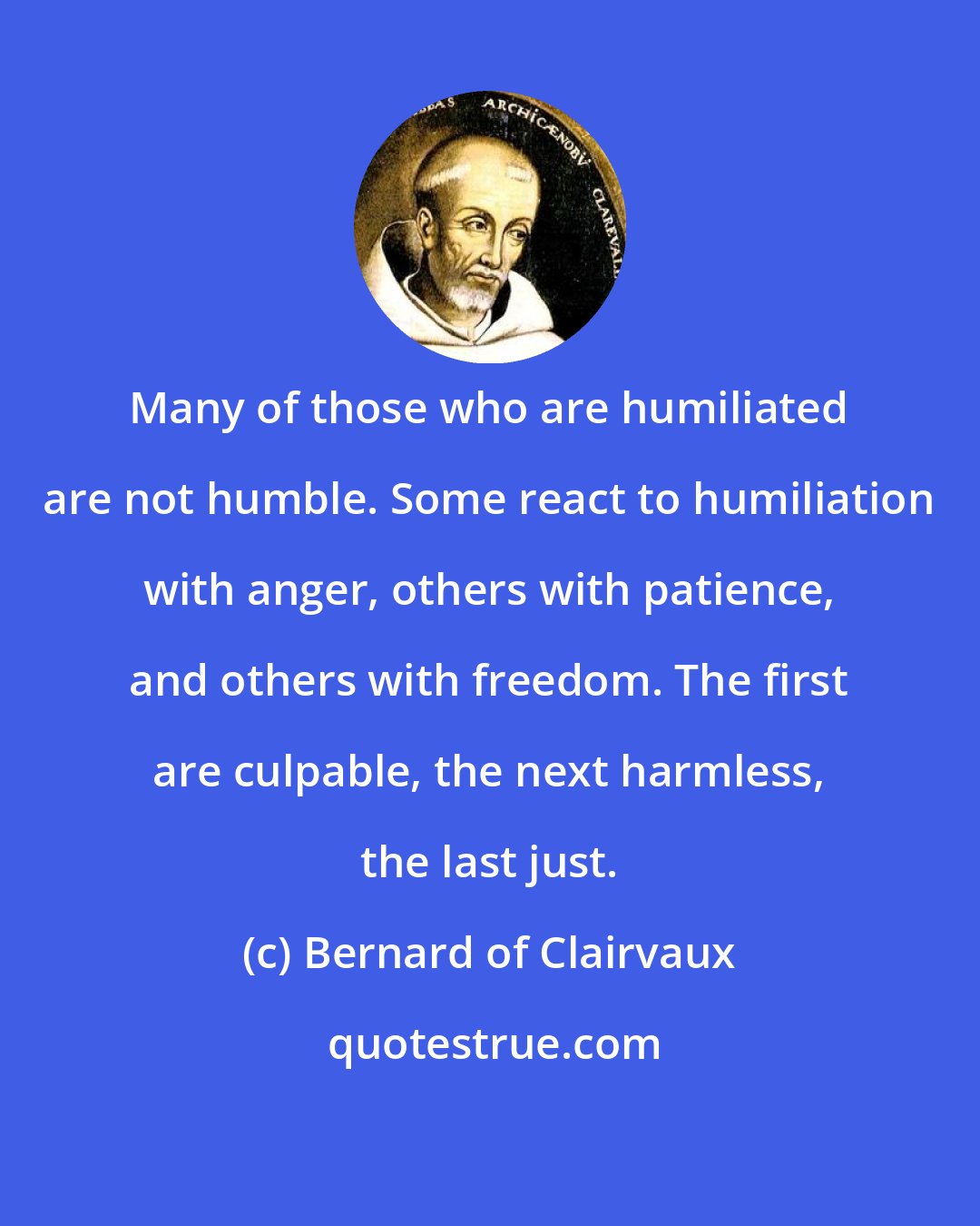 Bernard of Clairvaux: Many of those who are humiliated are not humble. Some react to humiliation with anger, others with patience, and others with freedom. The first are culpable, the next harmless, the last just.