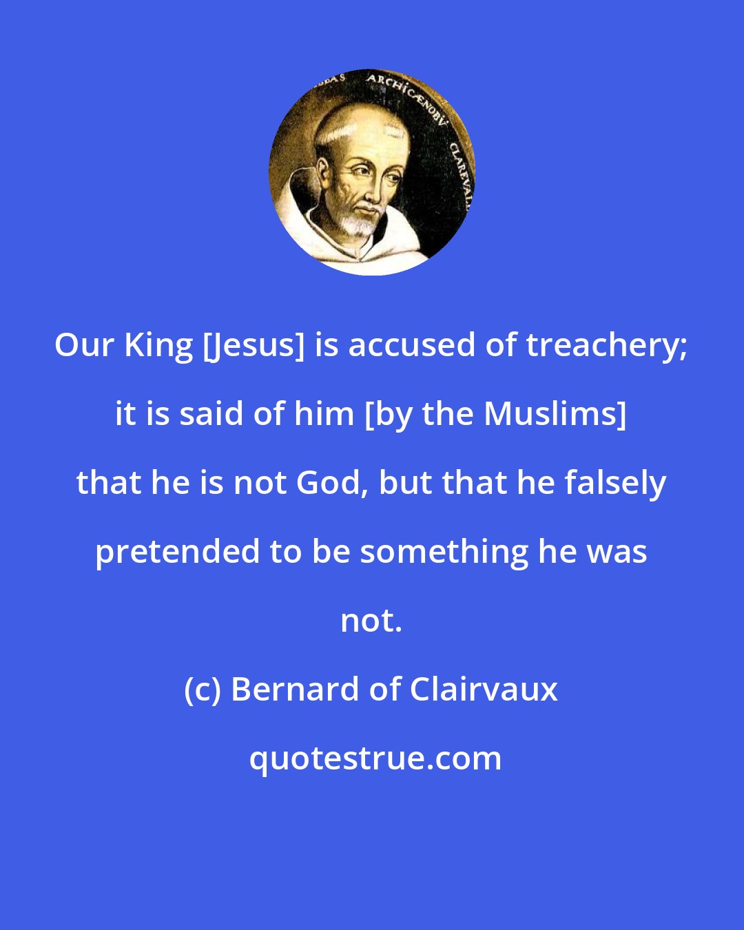 Bernard of Clairvaux: Our King [Jesus] is accused of treachery; it is said of him [by the Muslims] that he is not God, but that he falsely pretended to be something he was not.