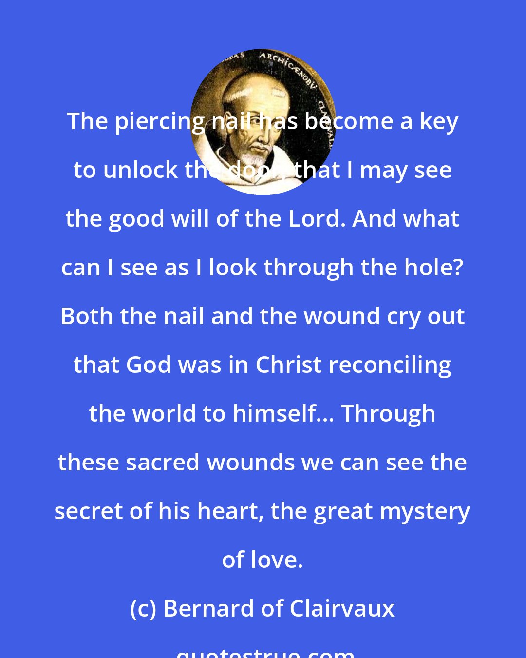 Bernard of Clairvaux: The piercing nail has become a key to unlock the door, that I may see the good will of the Lord. And what can I see as I look through the hole? Both the nail and the wound cry out that God was in Christ reconciling the world to himself... Through these sacred wounds we can see the secret of his heart, the great mystery of love.