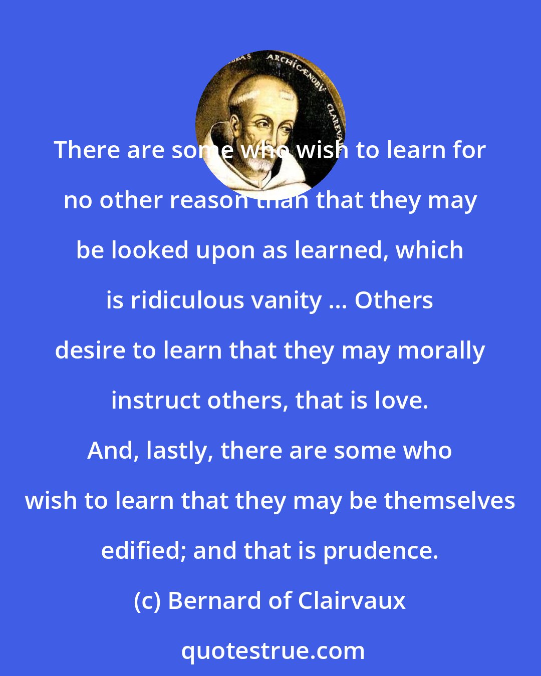 Bernard of Clairvaux: There are some who wish to learn for no other reason than that they may be looked upon as learned, which is ridiculous vanity ... Others desire to learn that they may morally instruct others, that is love. And, lastly, there are some who wish to learn that they may be themselves edified; and that is prudence.