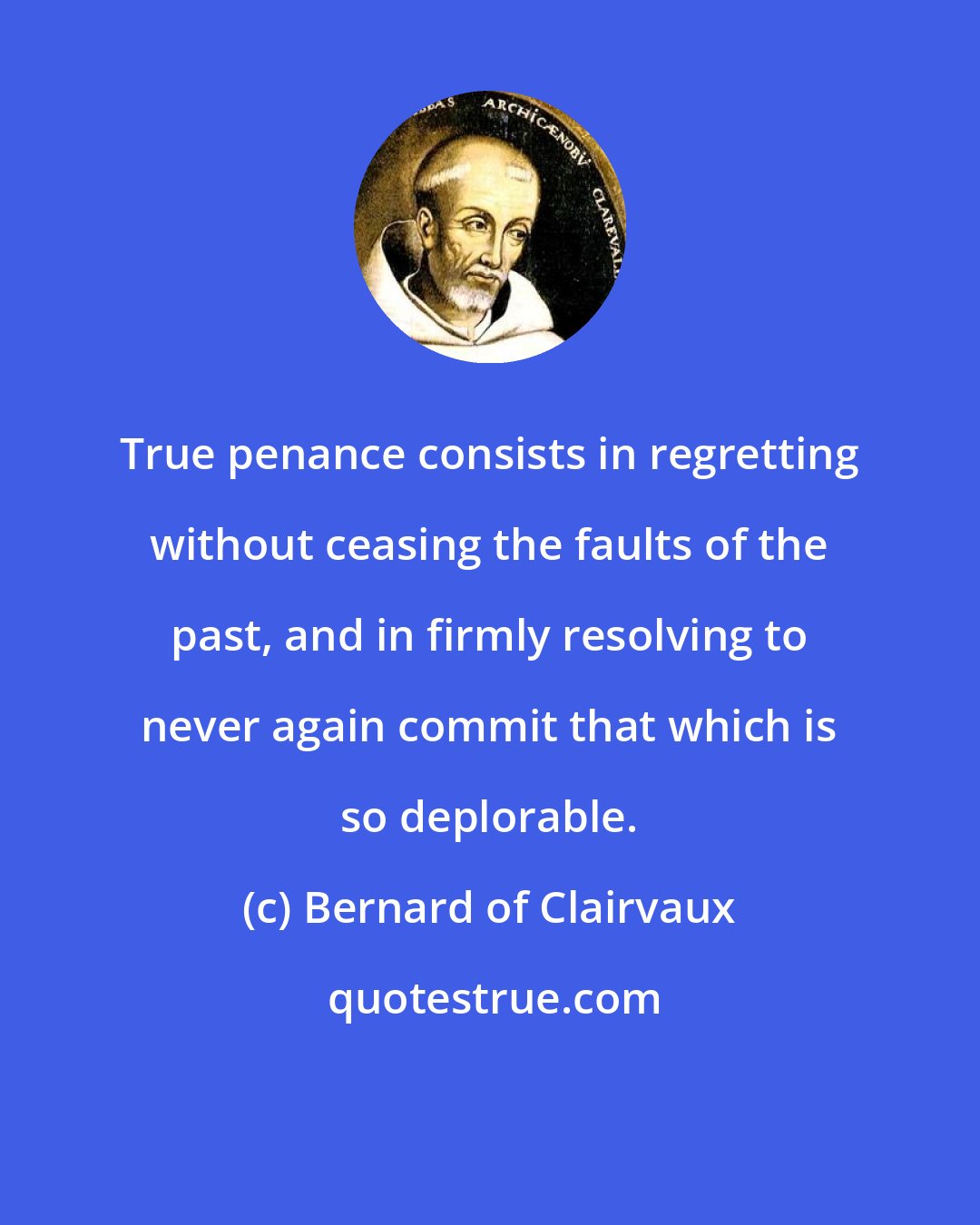 Bernard of Clairvaux: True penance consists in regretting without ceasing the faults of the past, and in firmly resolving to never again commit that which is so deplorable.