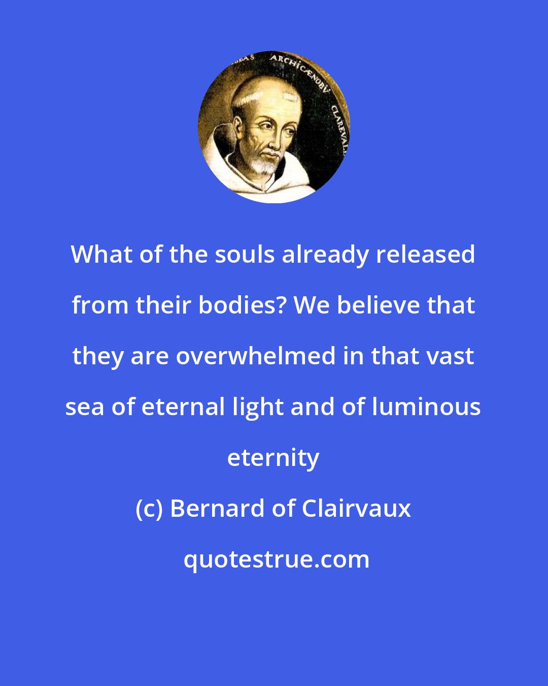 Bernard of Clairvaux: What of the souls already released from their bodies? We believe that they are overwhelmed in that vast sea of eternal light and of luminous eternity