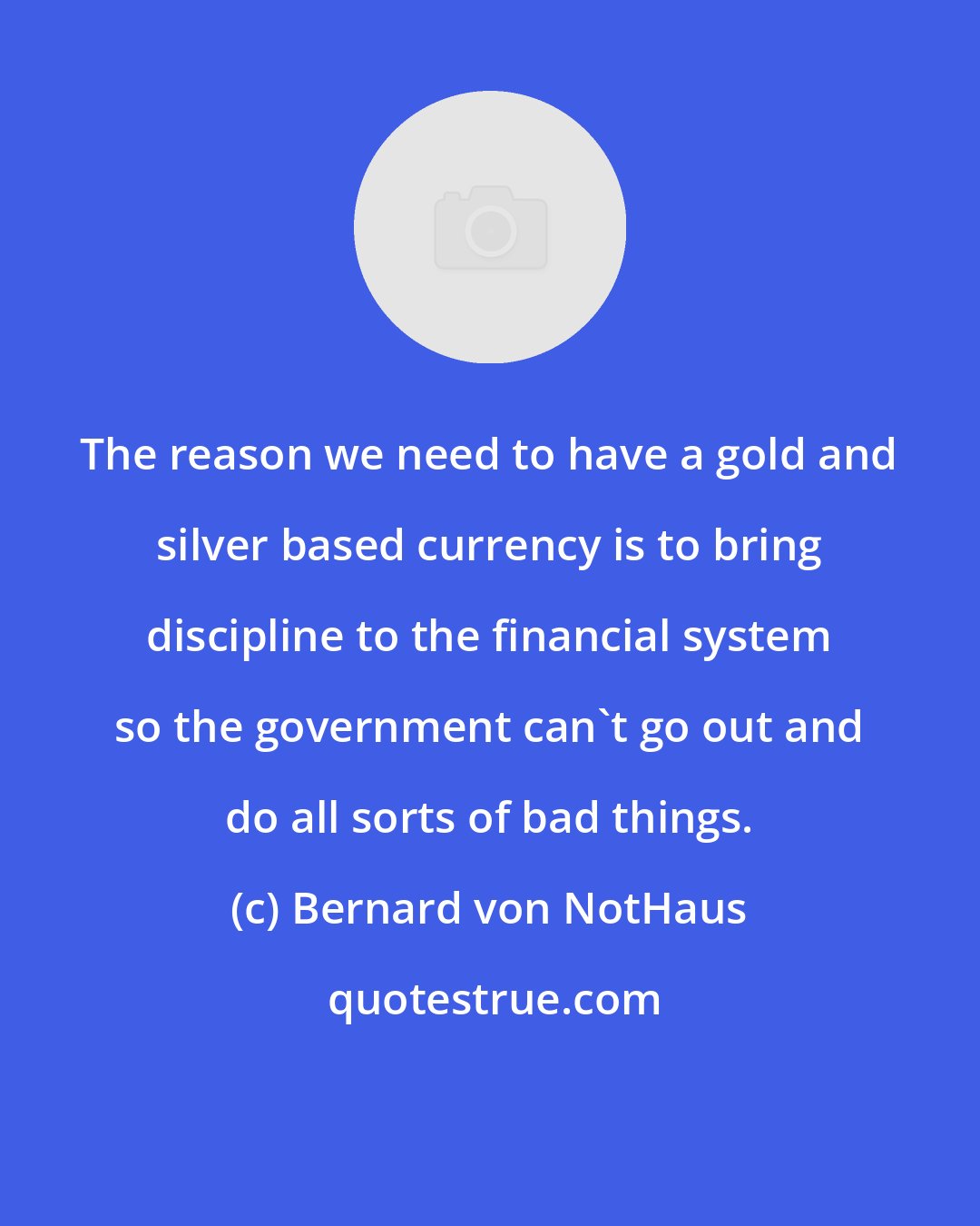 Bernard von NotHaus: The reason we need to have a gold and silver based currency is to bring discipline to the financial system so the government can't go out and do all sorts of bad things.