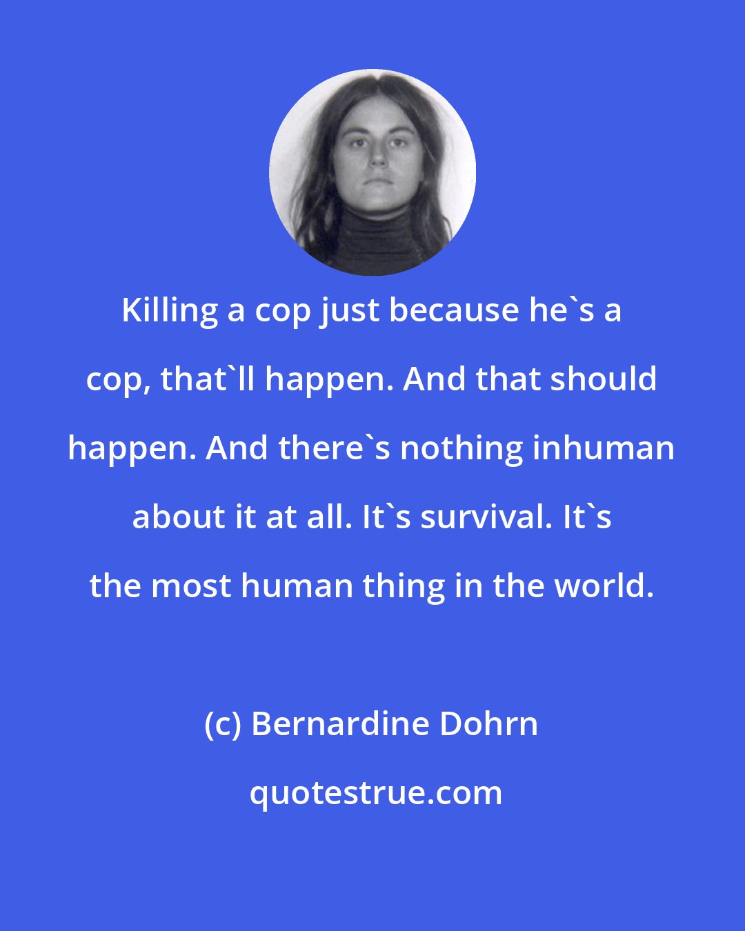 Bernardine Dohrn: Killing a cop just because he's a cop, that'll happen. And that should happen. And there's nothing inhuman about it at all. It's survival. It's the most human thing in the world.