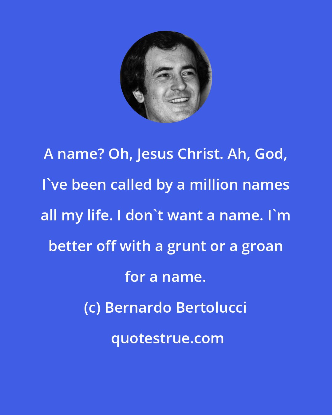 Bernardo Bertolucci: A name? Oh, Jesus Christ. Ah, God, I've been called by a million names all my life. I don't want a name. I'm better off with a grunt or a groan for a name.