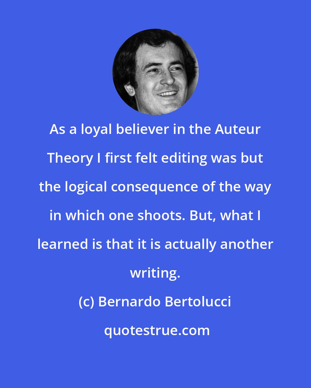 Bernardo Bertolucci: As a loyal believer in the Auteur Theory I first felt editing was but the logical consequence of the way in which one shoots. But, what I learned is that it is actually another writing.