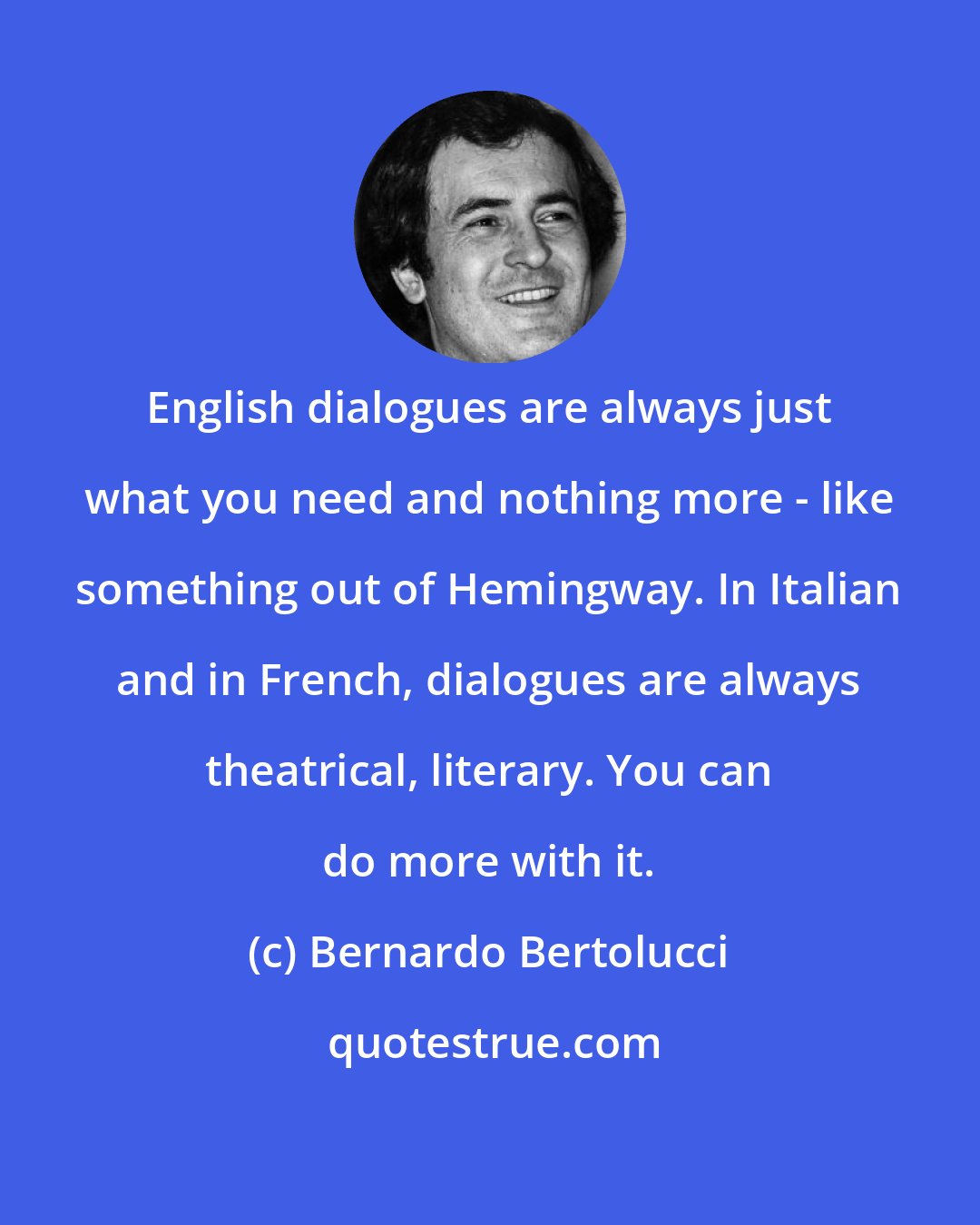 Bernardo Bertolucci: English dialogues are always just what you need and nothing more - like something out of Hemingway. In Italian and in French, dialogues are always theatrical, literary. You can do more with it.