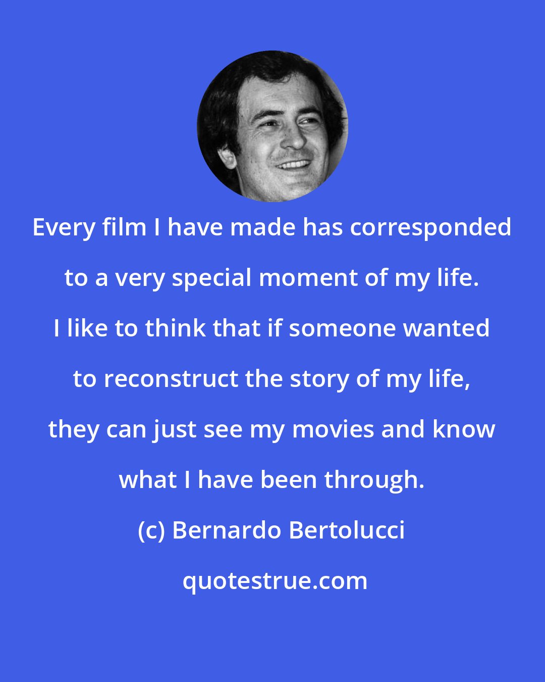 Bernardo Bertolucci: Every film I have made has corresponded to a very special moment of my life. I like to think that if someone wanted to reconstruct the story of my life, they can just see my movies and know what I have been through.