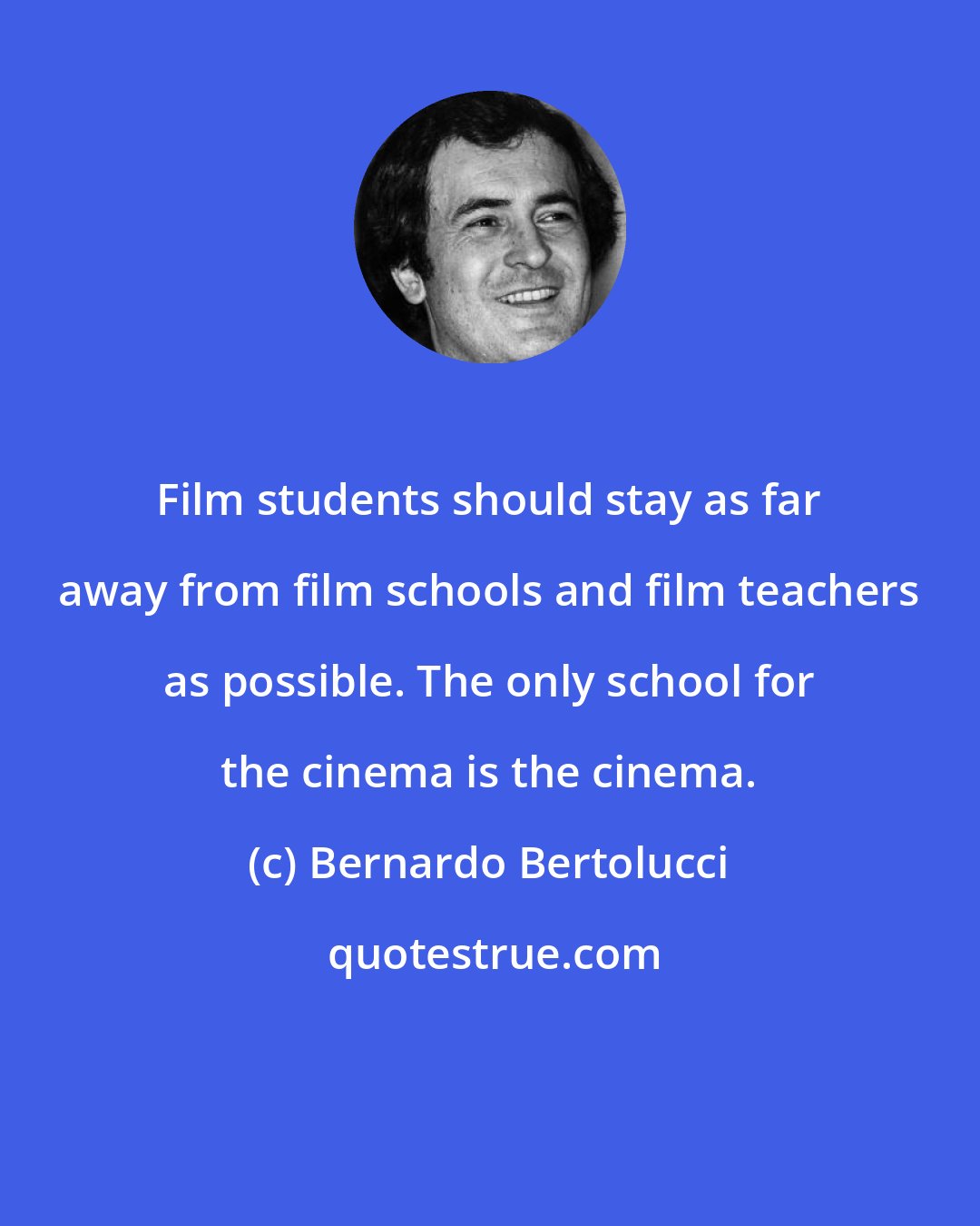 Bernardo Bertolucci: Film students should stay as far away from film schools and film teachers as possible. The only school for the cinema is the cinema.