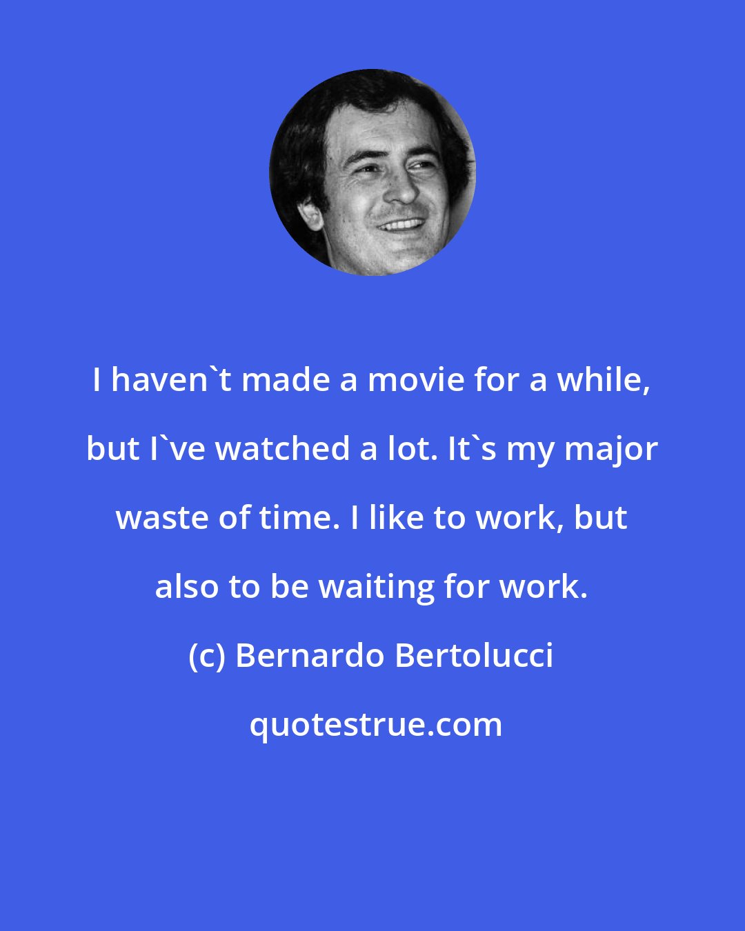 Bernardo Bertolucci: I haven't made a movie for a while, but I've watched a lot. It's my major waste of time. I like to work, but also to be waiting for work.