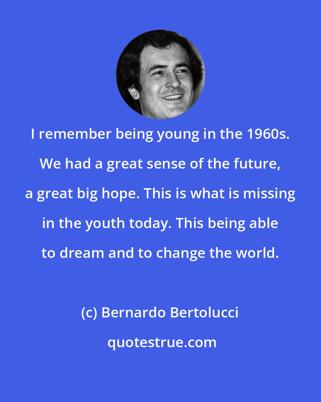 Bernardo Bertolucci: I remember being young in the 1960s. We had a great sense of the future, a great big hope. This is what is missing in the youth today. This being able to dream and to change the world.