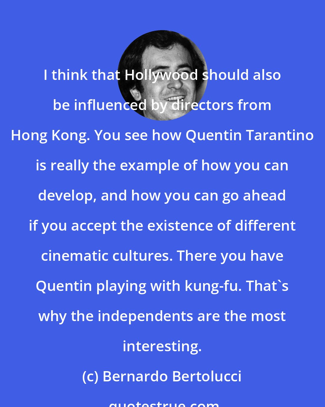 Bernardo Bertolucci: I think that Hollywood should also be influenced by directors from Hong Kong. You see how Quentin Tarantino is really the example of how you can develop, and how you can go ahead if you accept the existence of different cinematic cultures. There you have Quentin playing with kung-fu. That's why the independents are the most interesting.