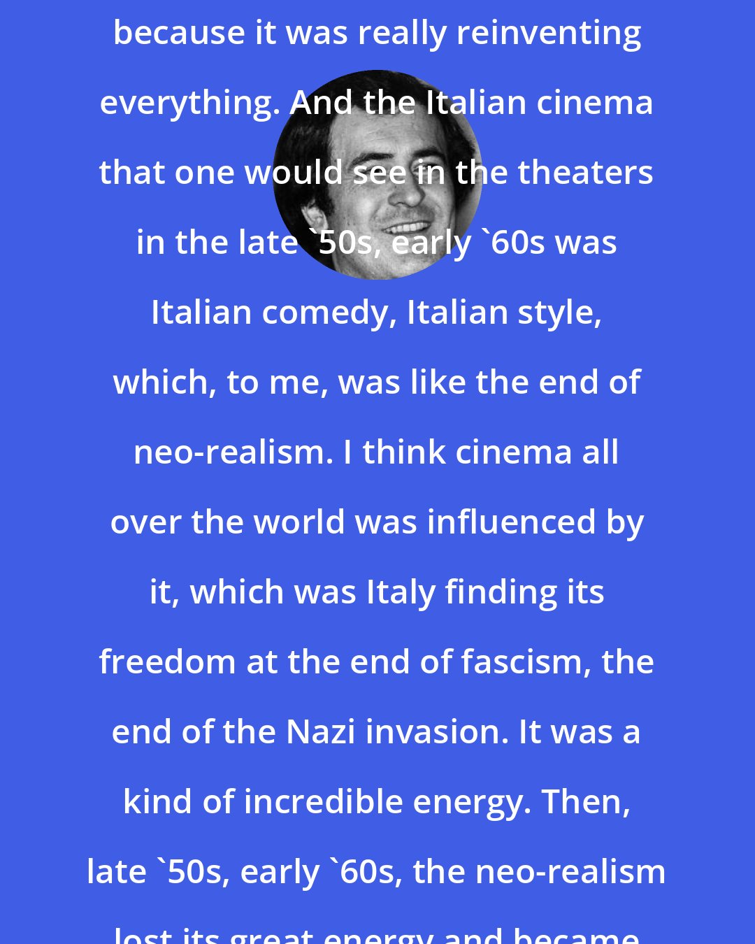 Bernardo Bertolucci: I was seduced by the nouvelle vague, because it was really reinventing everything. And the Italian cinema that one would see in the theaters in the late '50s, early '60s was Italian comedy, Italian style, which, to me, was like the end of neo-realism. I think cinema all over the world was influenced by it, which was Italy finding its freedom at the end of fascism, the end of the Nazi invasion. It was a kind of incredible energy. Then, late '50s, early '60s, the neo-realism lost its great energy and became comedy.