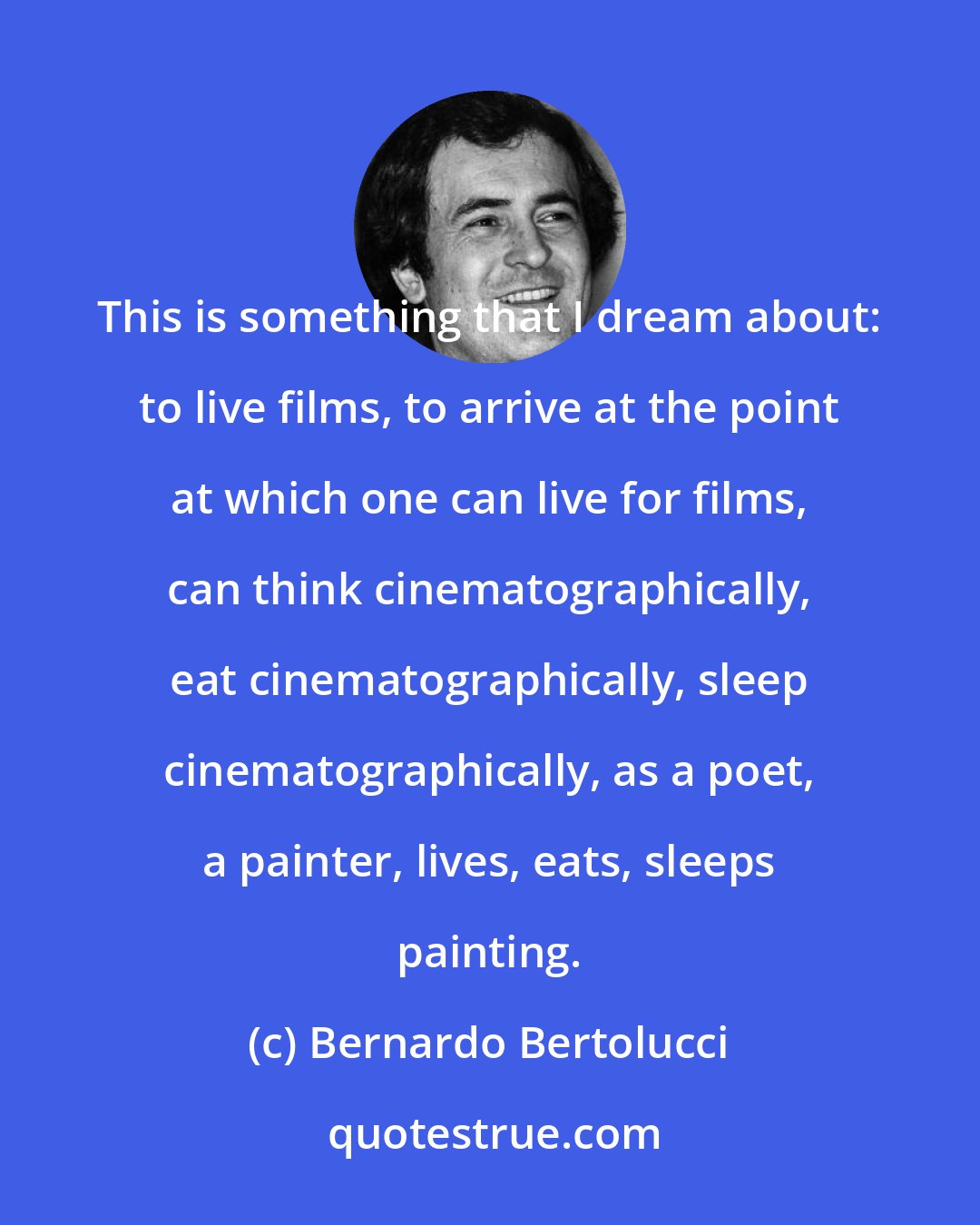 Bernardo Bertolucci: This is something that I dream about: to live films, to arrive at the point at which one can live for films, can think cinematographically, eat cinematographically, sleep cinematographically, as a poet, a painter, lives, eats, sleeps painting.