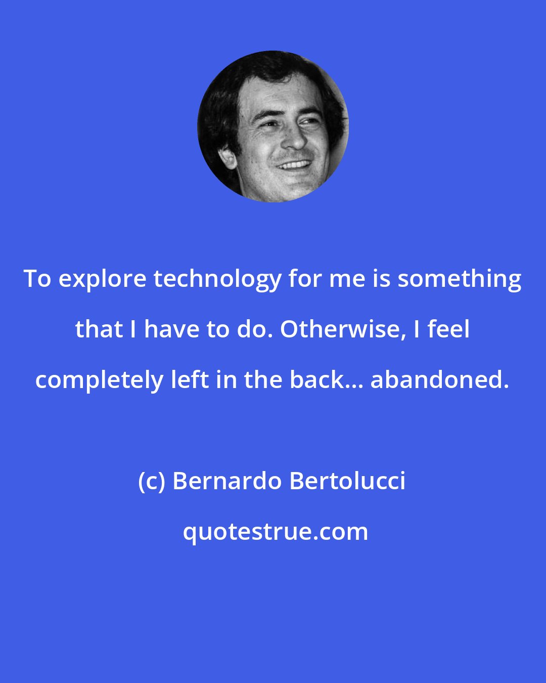 Bernardo Bertolucci: To explore technology for me is something that I have to do. Otherwise, I feel completely left in the back... abandoned.