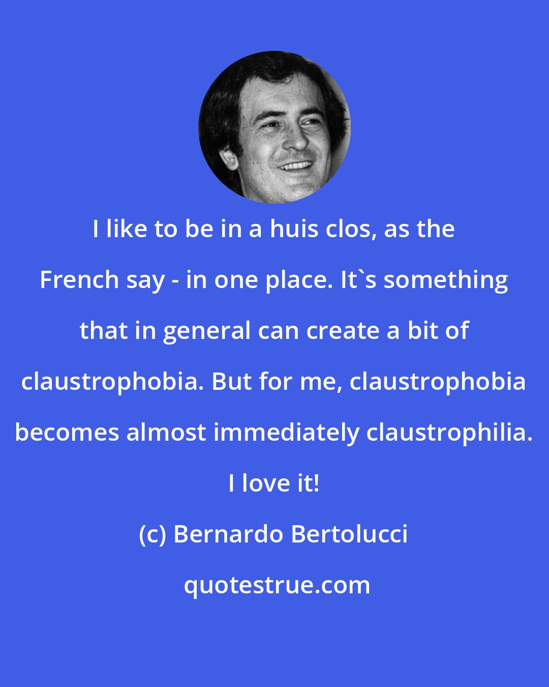 Bernardo Bertolucci: I like to be in a huis clos, as the French say - in one place. It's something that in general can create a bit of claustrophobia. But for me, claustrophobia becomes almost immediately claustrophilia. I love it!