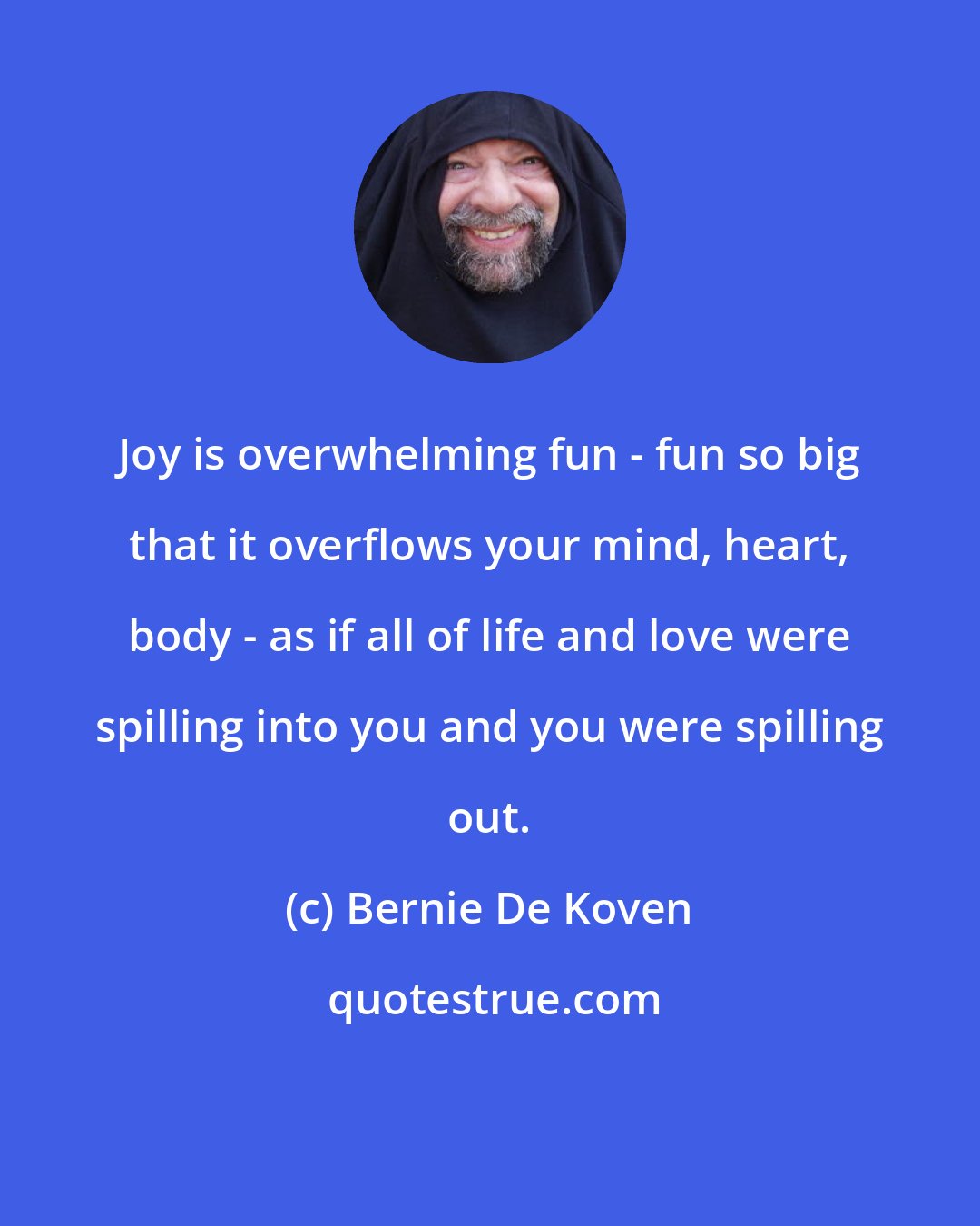 Bernie De Koven: Joy is overwhelming fun - fun so big that it overflows your mind, heart, body - as if all of life and love were spilling into you and you were spilling out.