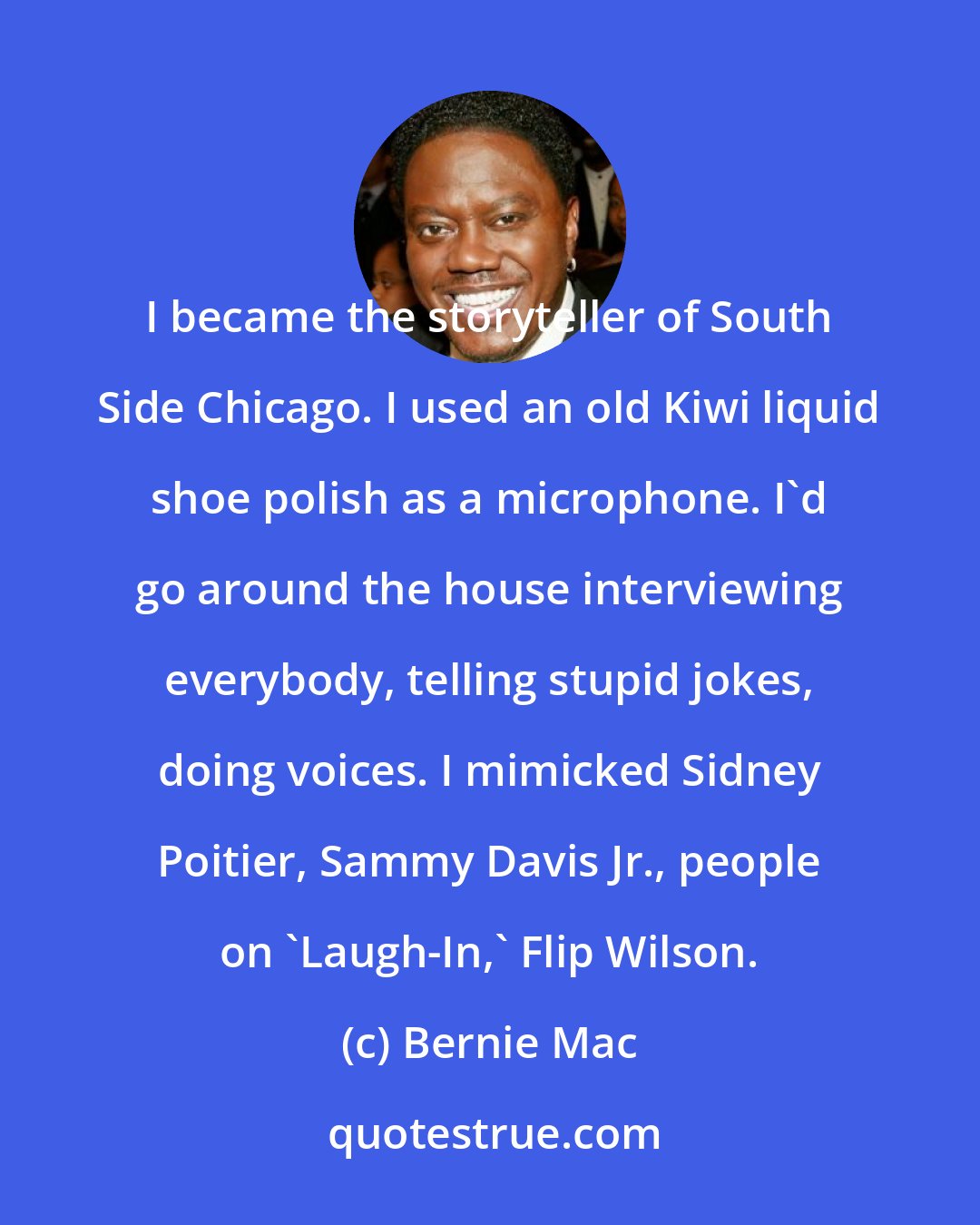 Bernie Mac: I became the storyteller of South Side Chicago. I used an old Kiwi liquid shoe polish as a microphone. I'd go around the house interviewing everybody, telling stupid jokes, doing voices. I mimicked Sidney Poitier, Sammy Davis Jr., people on 'Laugh-In,' Flip Wilson.