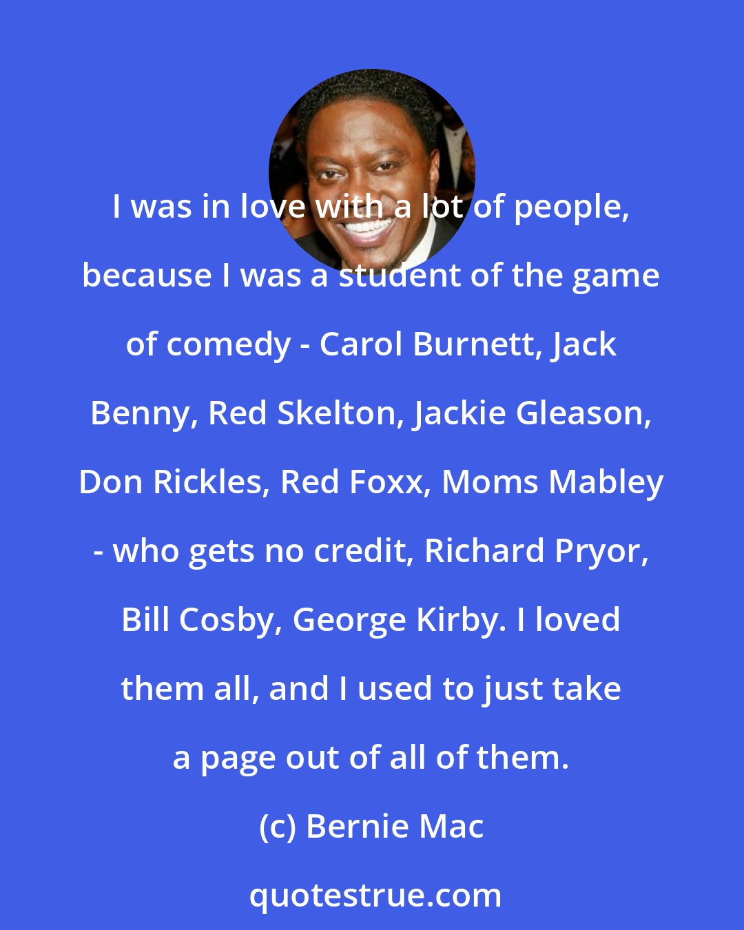 Bernie Mac: I was in love with a lot of people, because I was a student of the game of comedy - Carol Burnett, Jack Benny, Red Skelton, Jackie Gleason, Don Rickles, Red Foxx, Moms Mabley - who gets no credit, Richard Pryor, Bill Cosby, George Kirby. I loved them all, and I used to just take a page out of all of them.