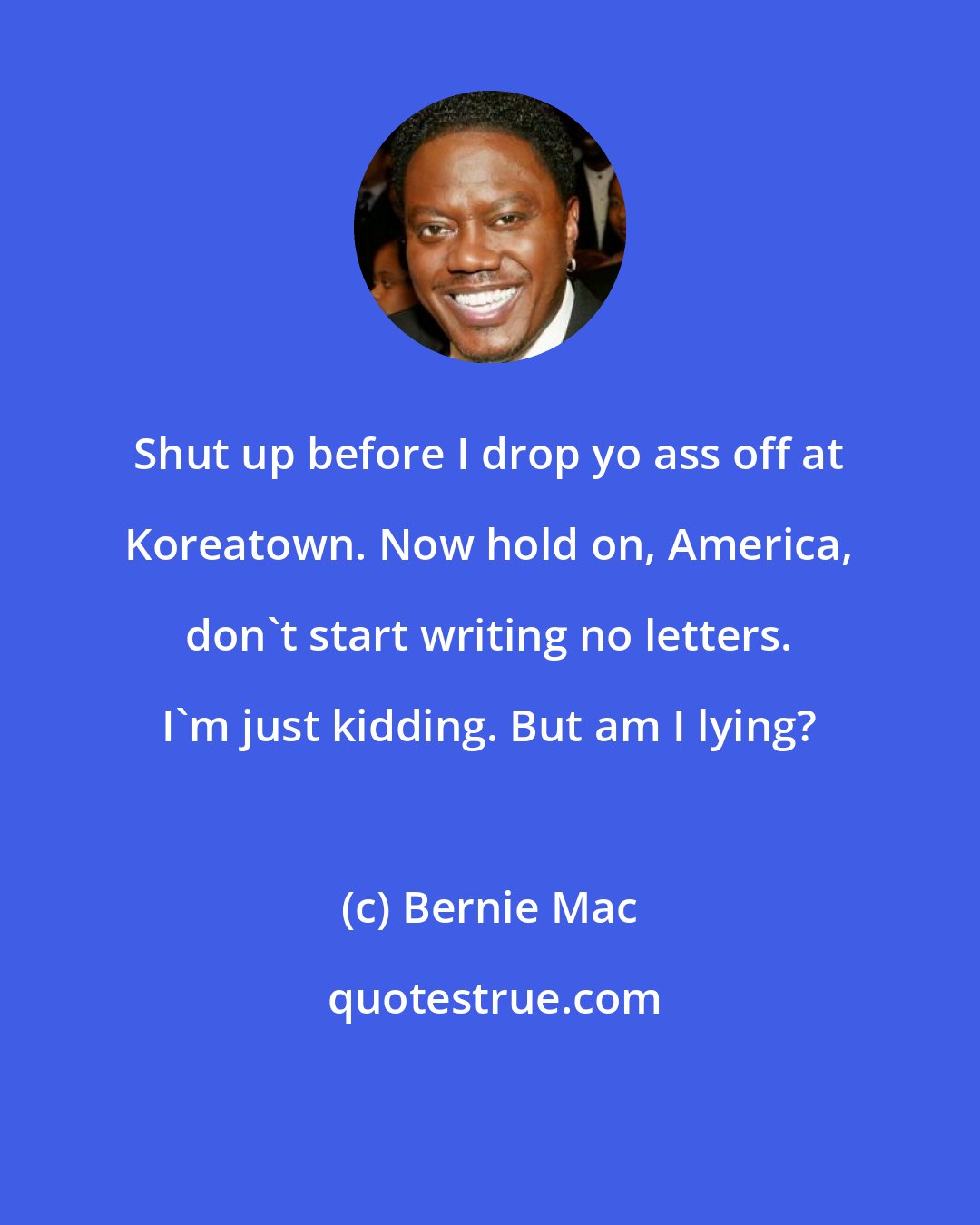 Bernie Mac: Shut up before I drop yo ass off at Koreatown. Now hold on, America, don't start writing no letters. I'm just kidding. But am I lying?