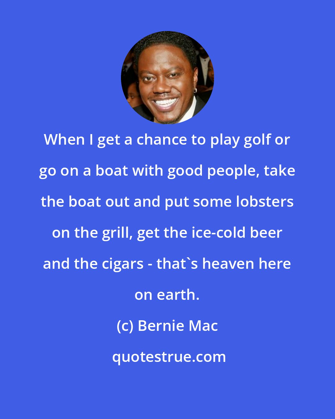 Bernie Mac: When I get a chance to play golf or go on a boat with good people, take the boat out and put some lobsters on the grill, get the ice-cold beer and the cigars - that's heaven here on earth.