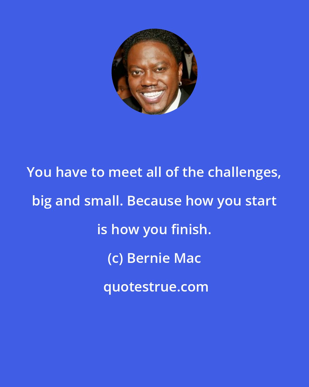 Bernie Mac: You have to meet all of the challenges, big and small. Because how you start is how you finish.