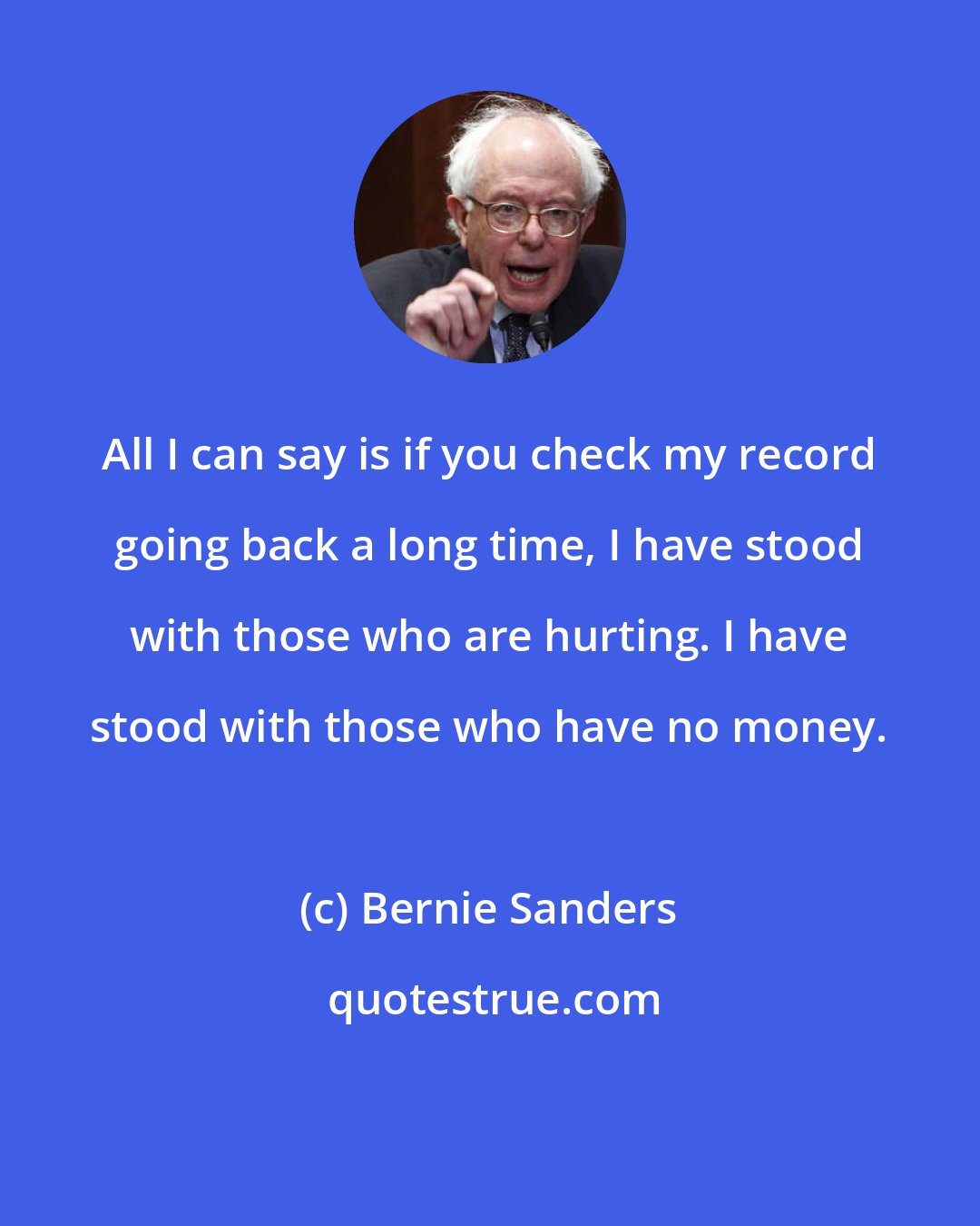 Bernie Sanders: All I can say is if you check my record going back a long time, I have stood with those who are hurting. I have stood with those who have no money.