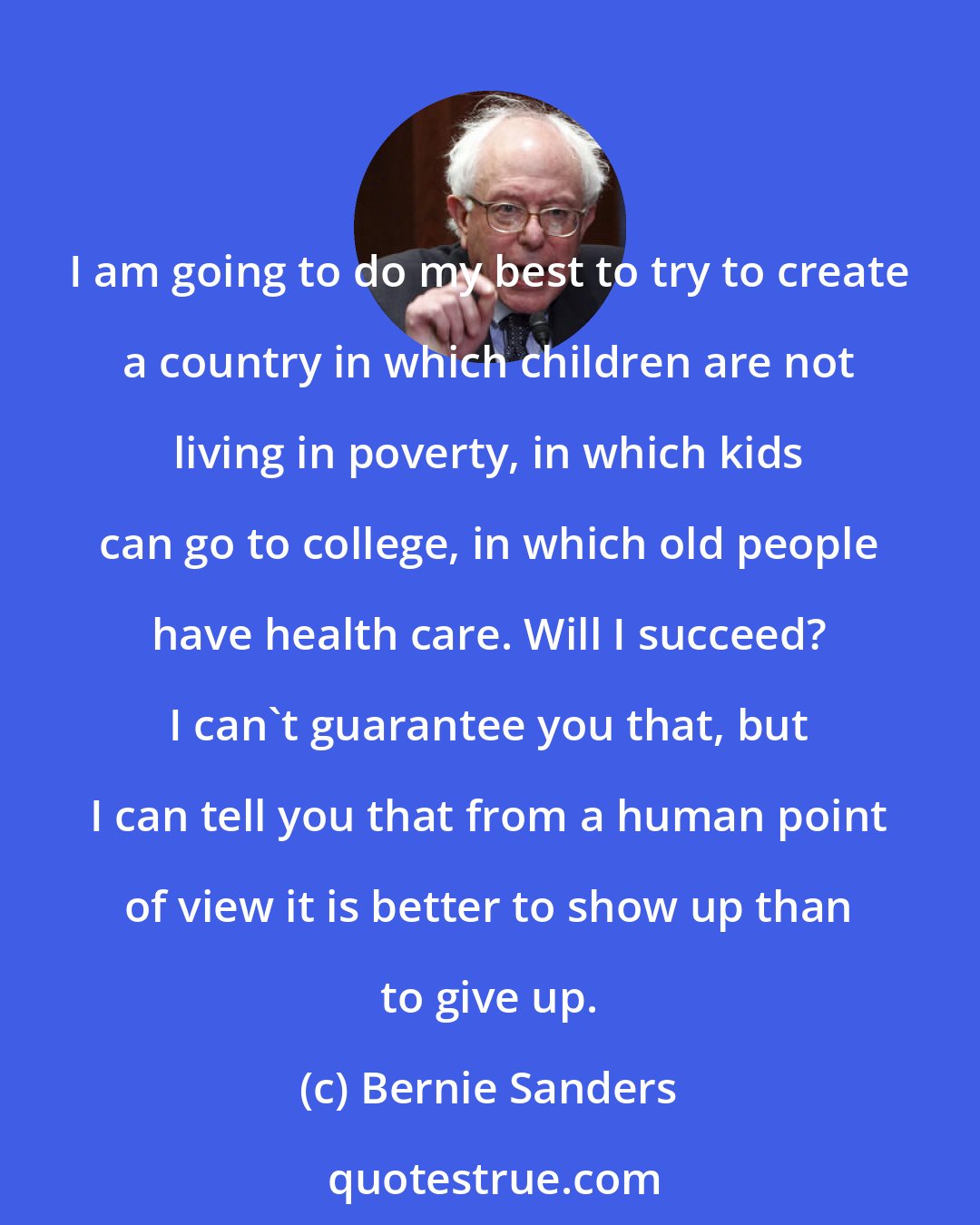 Bernie Sanders: I am going to do my best to try to create a country in which children are not living in poverty, in which kids can go to college, in which old people have health care. Will I succeed? I can't guarantee you that, but I can tell you that from a human point of view it is better to show up than to give up.