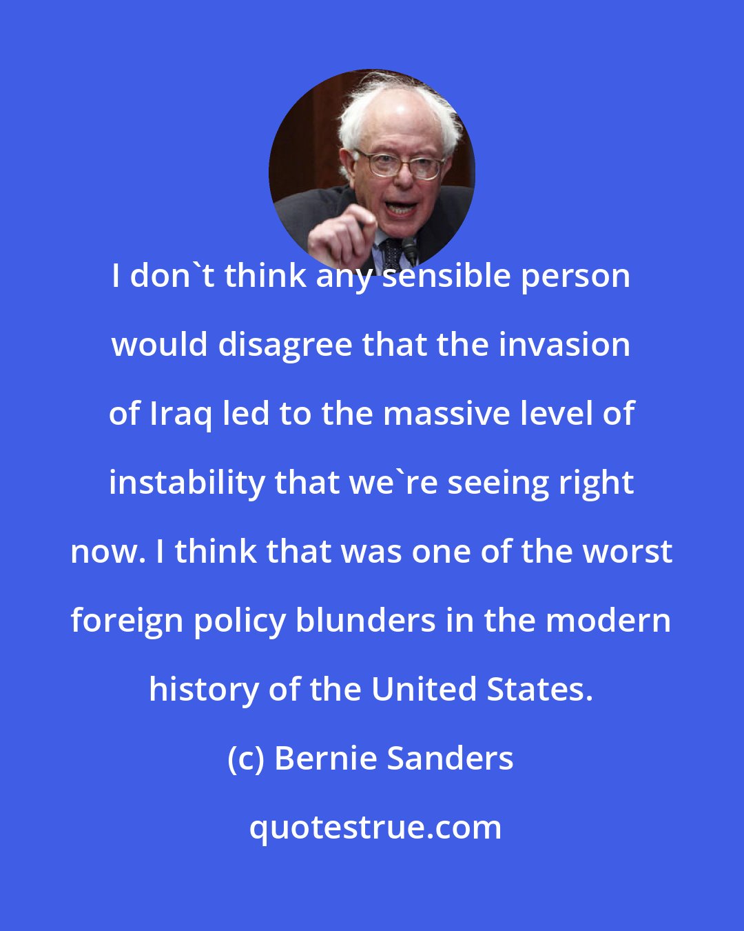 Bernie Sanders: I don't think any sensible person would disagree that the invasion of Iraq led to the massive level of instability that we're seeing right now. I think that was one of the worst foreign policy blunders in the modern history of the United States.