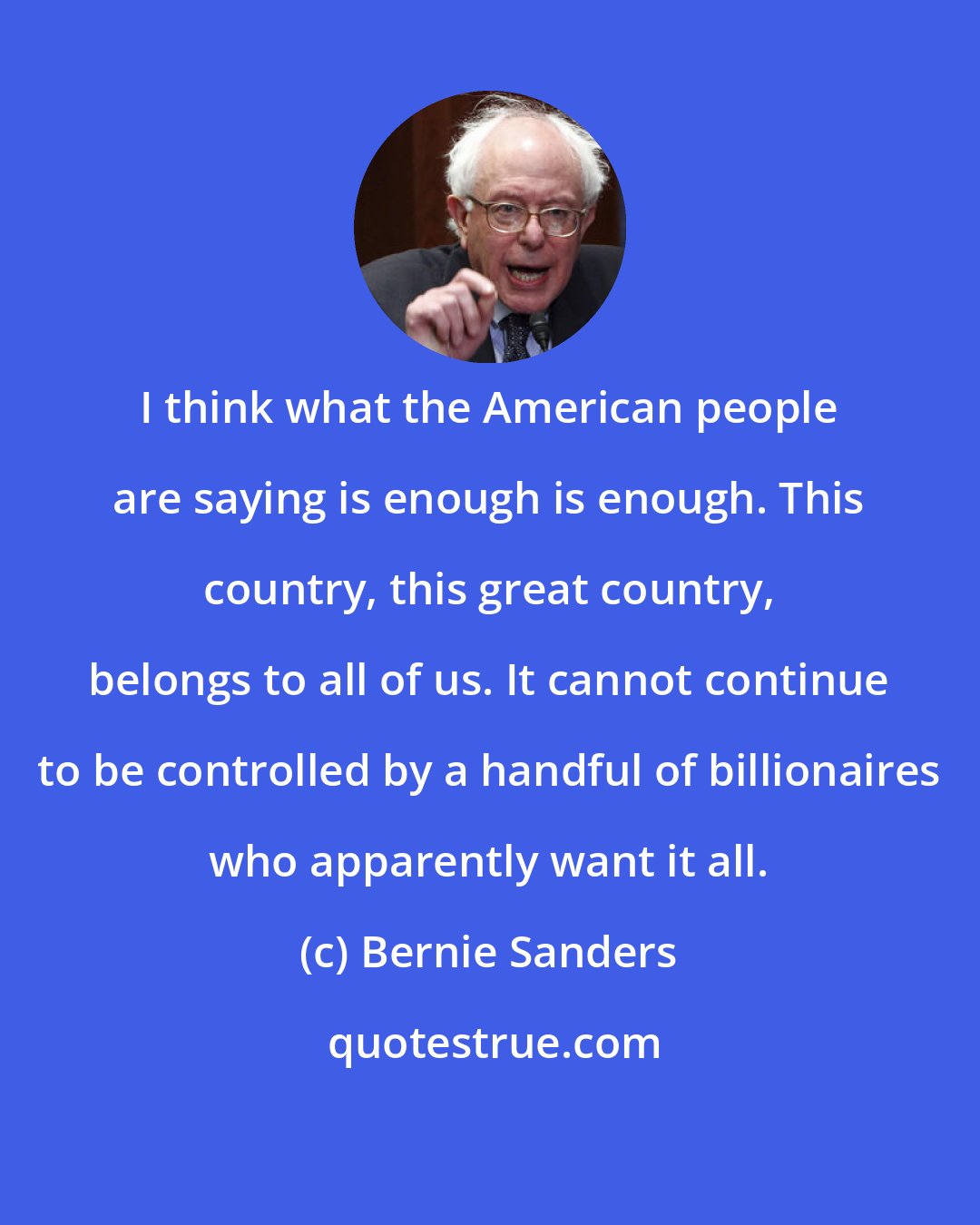 Bernie Sanders: I think what the American people are saying is enough is enough. This country, this great country, belongs to all of us. It cannot continue to be controlled by a handful of billionaires who apparently want it all.