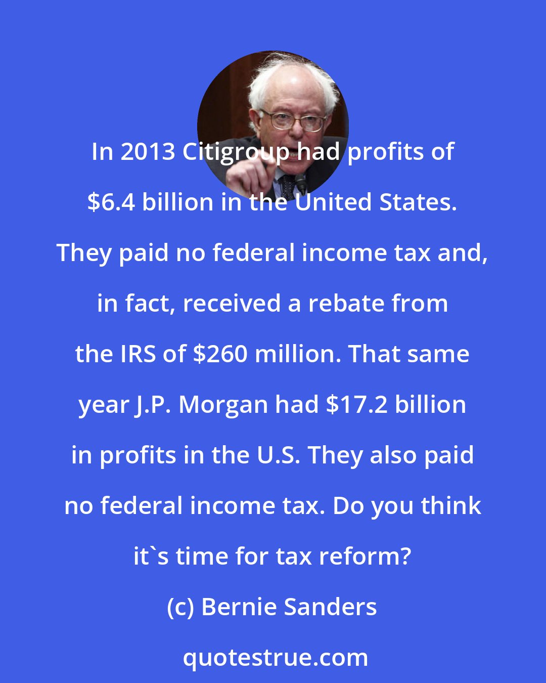 Bernie Sanders: In 2013 Citigroup had profits of $6.4 billion in the United States. They paid no federal income tax and, in fact, received a rebate from the IRS of $260 million. That same year J.P. Morgan had $17.2 billion in profits in the U.S. They also paid no federal income tax. Do you think it's time for tax reform?