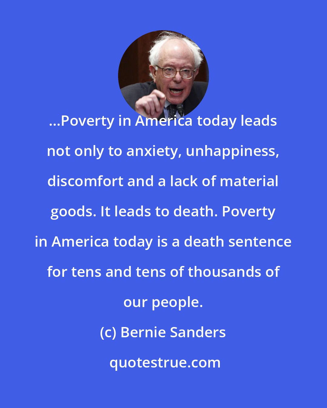 Bernie Sanders: ...Poverty in America today leads not only to anxiety, unhappiness, discomfort and a lack of material goods. It leads to death. Poverty in America today is a death sentence for tens and tens of thousands of our people.