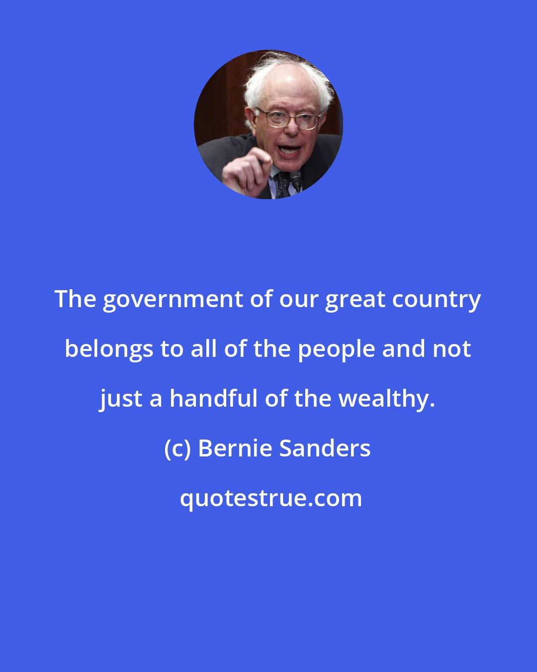 Bernie Sanders: The government of our great country belongs to all of the people and not just a handful of the wealthy.