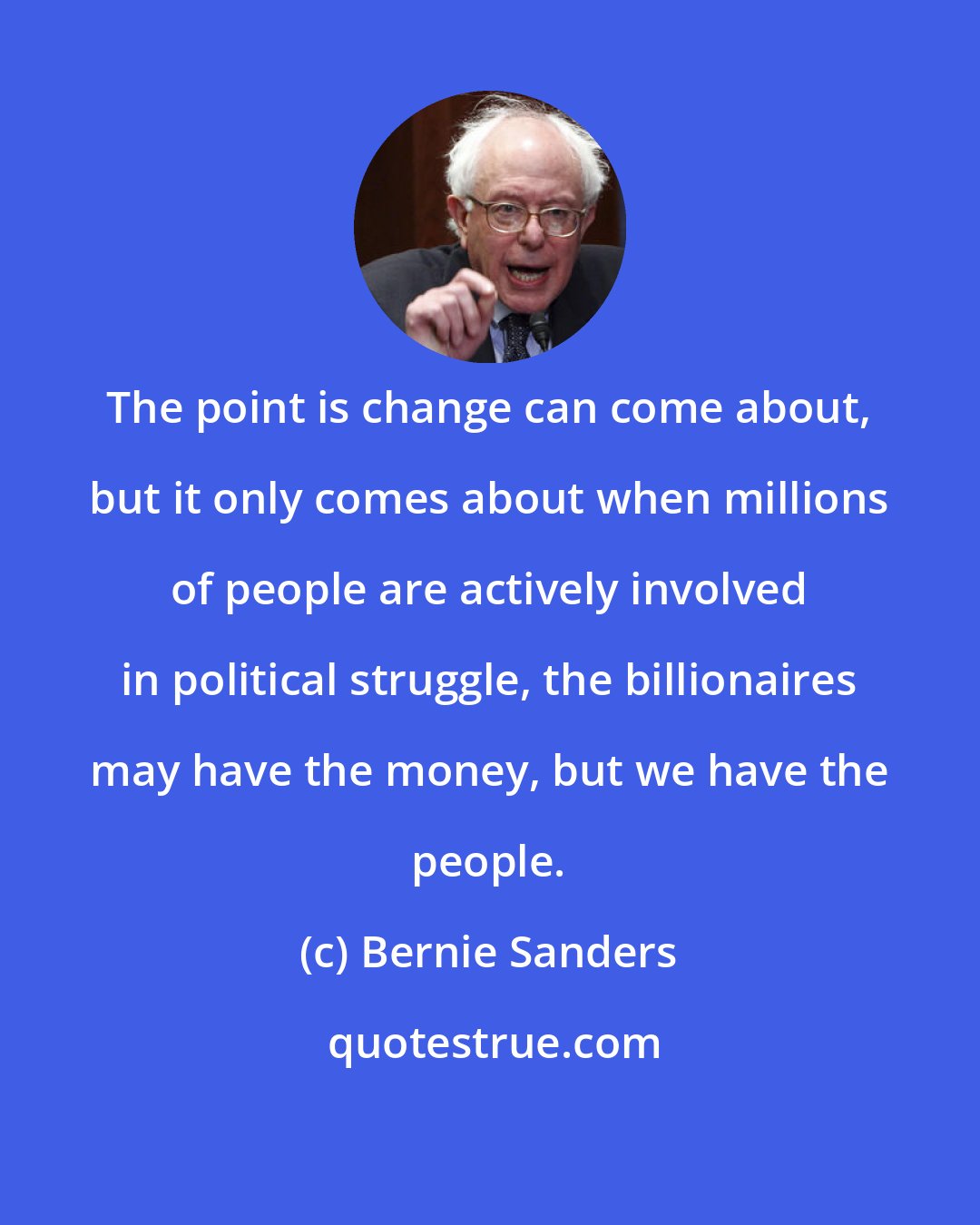 Bernie Sanders: The point is change can come about, but it only comes about when millions of people are actively involved in political struggle, the billionaires may have the money, but we have the people.