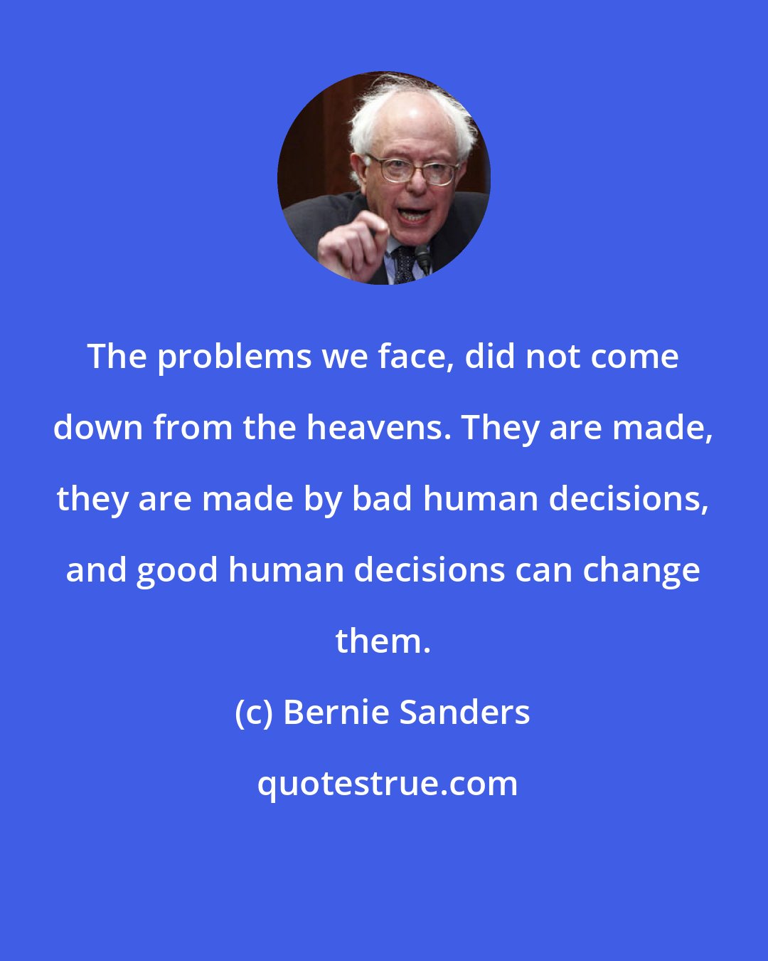 Bernie Sanders: The problems we face, did not come down from the heavens. They are made, they are made by bad human decisions, and good human decisions can change them.