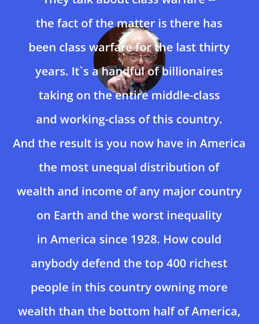 Bernie Sanders: They talk about class warfare -- the fact of the matter is there has been class warfare for the last thirty years. It's a handful of billionaires taking on the entire middle-class and working-class of this country. And the result is you now have in America the most unequal distribution of wealth and income of any major country on Earth and the worst inequality in America since 1928. How could anybody defend the top 400 richest people in this country owning more wealth than the bottom half of America, 150 million people?