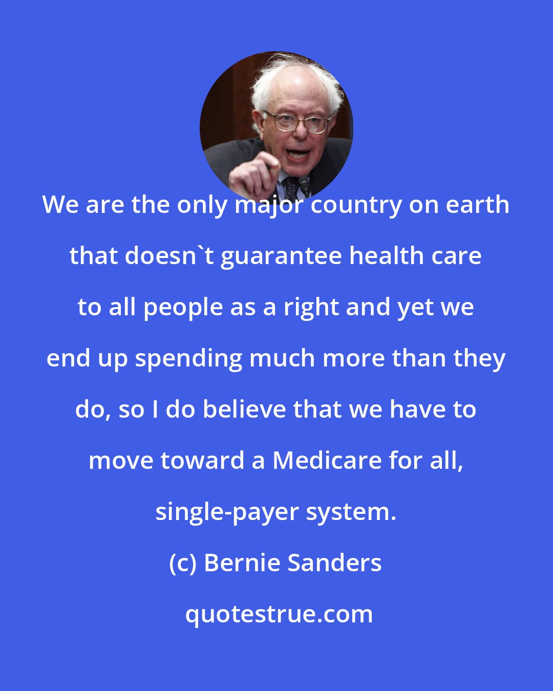 Bernie Sanders: We are the only major country on earth that doesn't guarantee health care to all people as a right and yet we end up spending much more than they do, so I do believe that we have to move toward a Medicare for all, single-payer system.