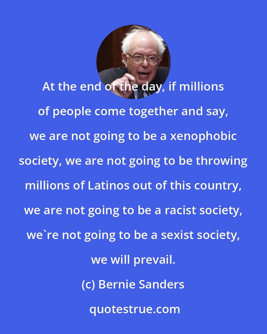 Bernie Sanders: At the end of the day, if millions of people come together and say, we are not going to be a xenophobic society, we are not going to be throwing millions of Latinos out of this country, we are not going to be a racist society, we're not going to be a sexist society, we will prevail.