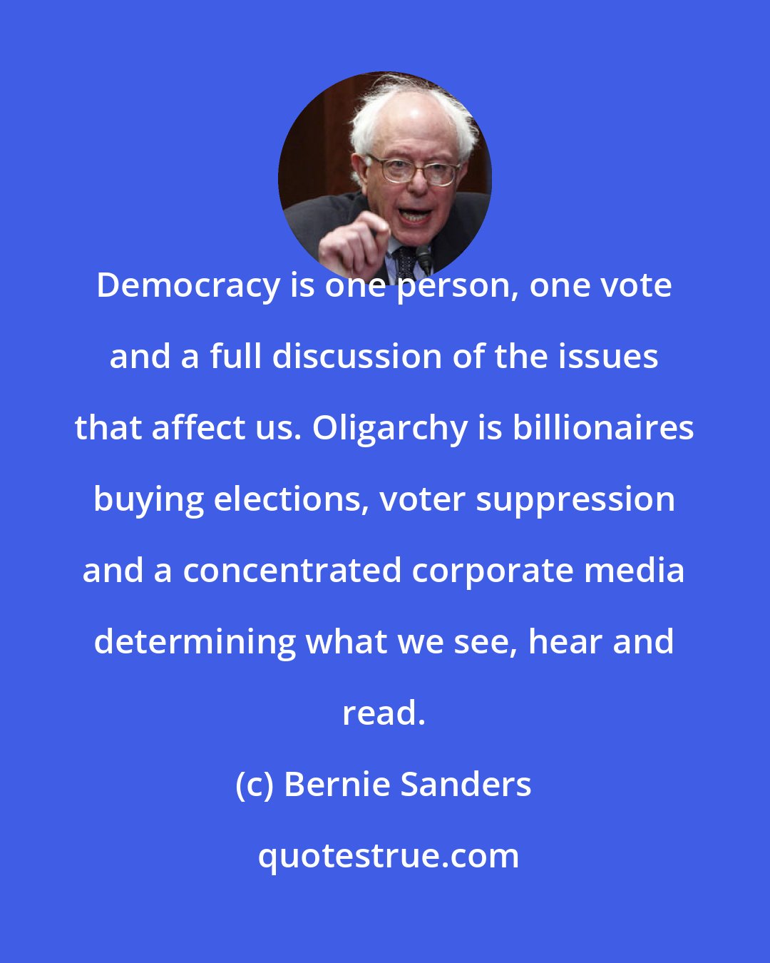 Bernie Sanders: Democracy is one person, one vote and a full discussion of the issues that affect us. Oligarchy is billionaires buying elections, voter suppression and a concentrated corporate media determining what we see, hear and read.