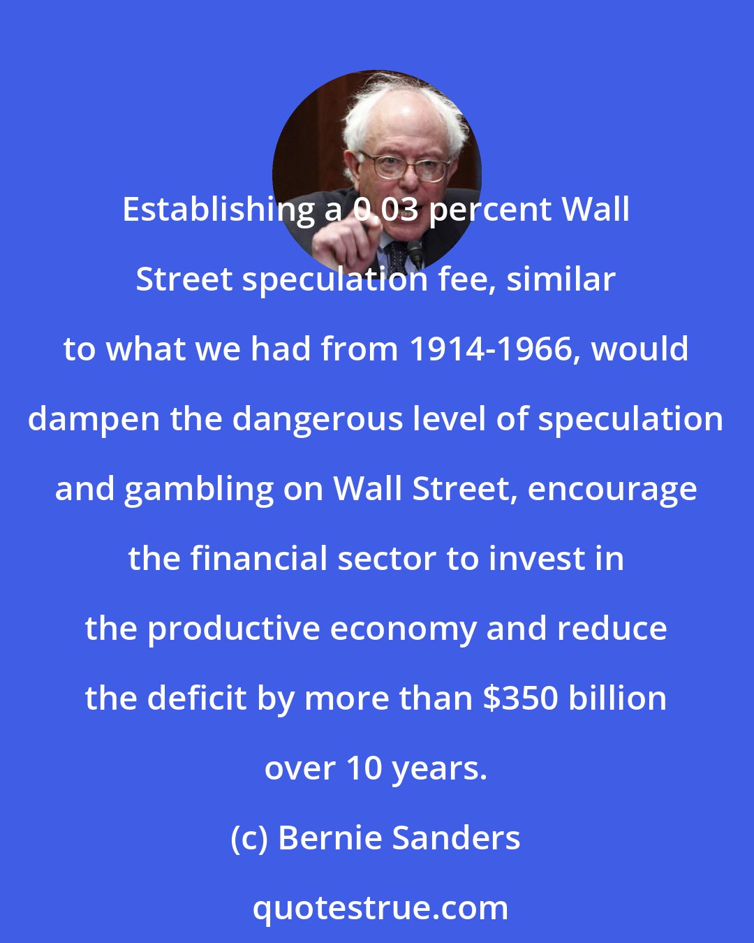 Bernie Sanders: Establishing a 0.03 percent Wall Street speculation fee, similar to what we had from 1914-1966, would dampen the dangerous level of speculation and gambling on Wall Street, encourage the financial sector to invest in the productive economy and reduce the deficit by more than $350 billion over 10 years.