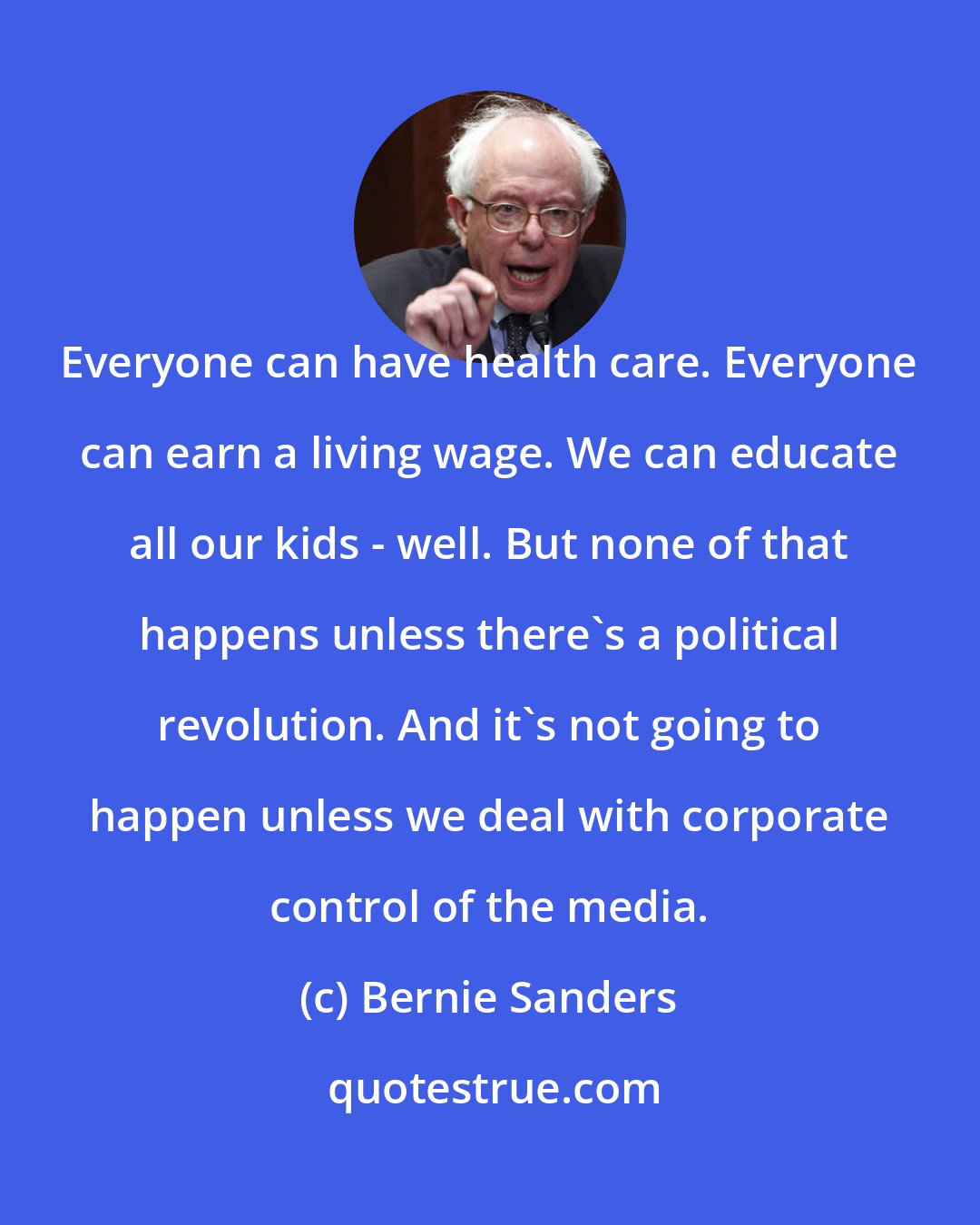 Bernie Sanders: Everyone can have health care. Everyone can earn a living wage. We can educate all our kids - well. But none of that happens unless there's a political revolution. And it's not going to happen unless we deal with corporate control of the media.