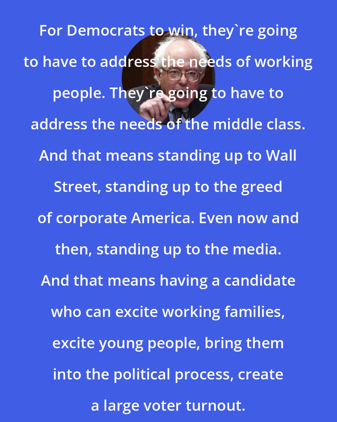 Bernie Sanders: For Democrats to win, they're going to have to address the needs of working people. They're going to have to address the needs of the middle class. And that means standing up to Wall Street, standing up to the greed of corporate America. Even now and then, standing up to the media. And that means having a candidate who can excite working families, excite young people, bring them into the political process, create a large voter turnout.