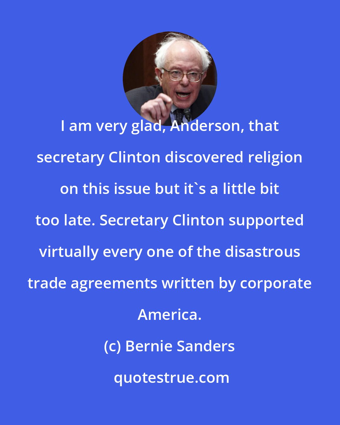 Bernie Sanders: I am very glad, Anderson, that secretary Clinton discovered religion on this issue but it's a little bit too late. Secretary Clinton supported virtually every one of the disastrous trade agreements written by corporate America.