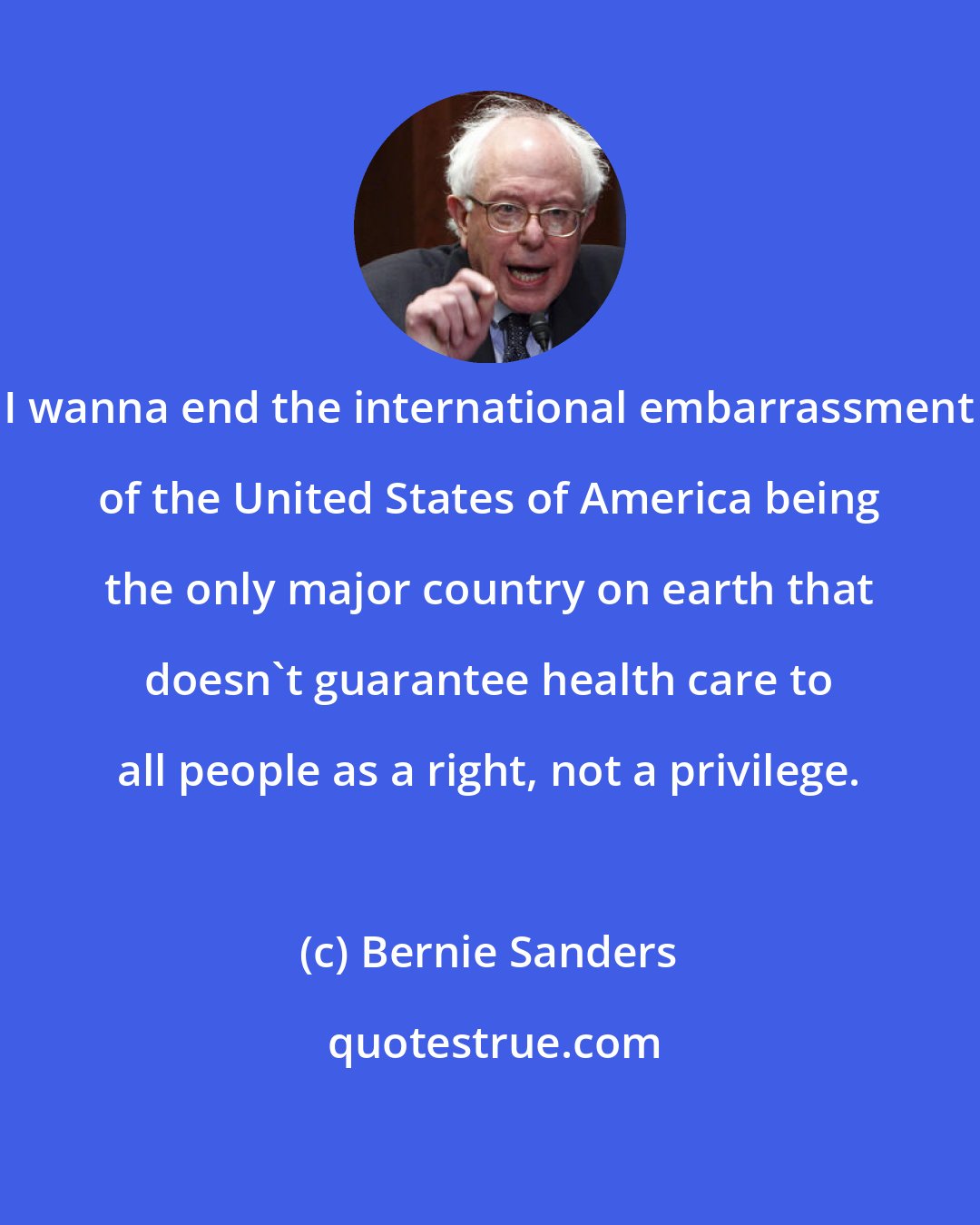 Bernie Sanders: I wanna end the international embarrassment of the United States of America being the only major country on earth that doesn't guarantee health care to all people as a right, not a privilege.