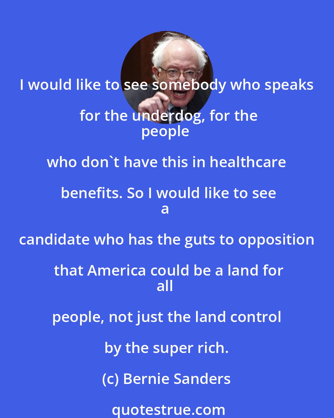 Bernie Sanders: I would like to see somebody who speaks for the underdog, for the
people who don`t have this in healthcare benefits. So I would like to see
a candidate who has the guts to opposition that America could be a land for
all people, not just the land control by the super rich.